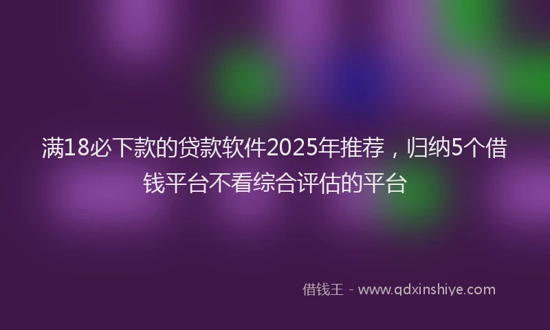 满18必下款的贷款软件2025年推荐，归纳5个借钱平台不看综合评估的平台