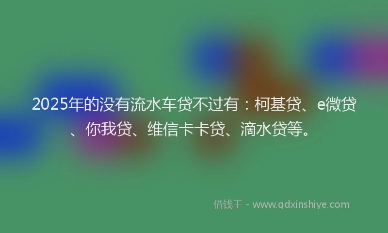 2025年的没有流水车贷不过有：柯基贷、e微贷、你我贷、维信卡卡贷、滴水贷等。