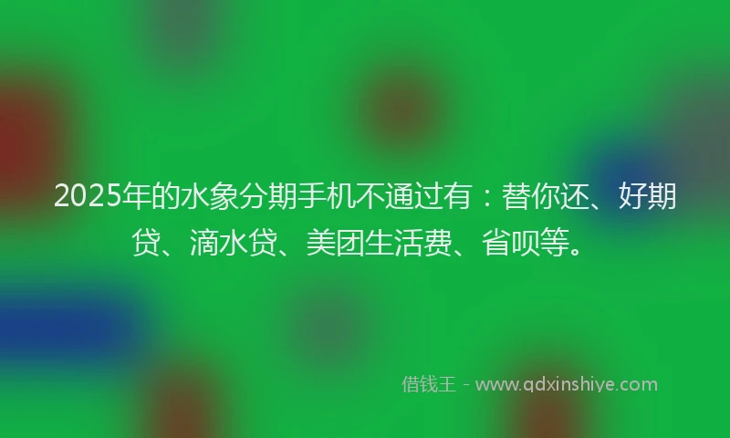 2025年的水象分期手机不通过有：替你还、好期贷、滴水贷、美团生活费、省呗等。