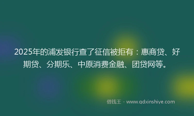 2025年的浦发银行查了征信被拒有：惠商贷、好期贷、分期乐、中原消费金融、团贷网等。