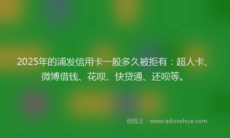 2025年的浦发信用卡一般多久被拒有：超人卡、微博借钱、花呗、快贷通、还呗等。
