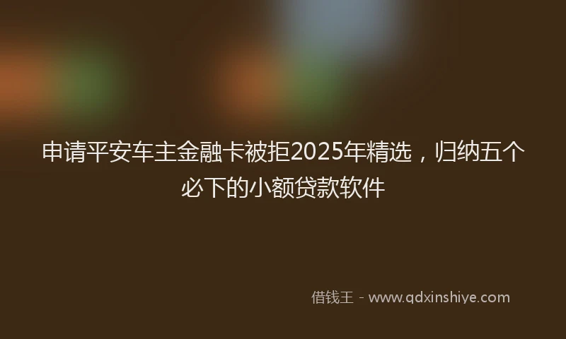 申请平安车主金融卡被拒2025年精选，归纳五个必下的小额贷款软件