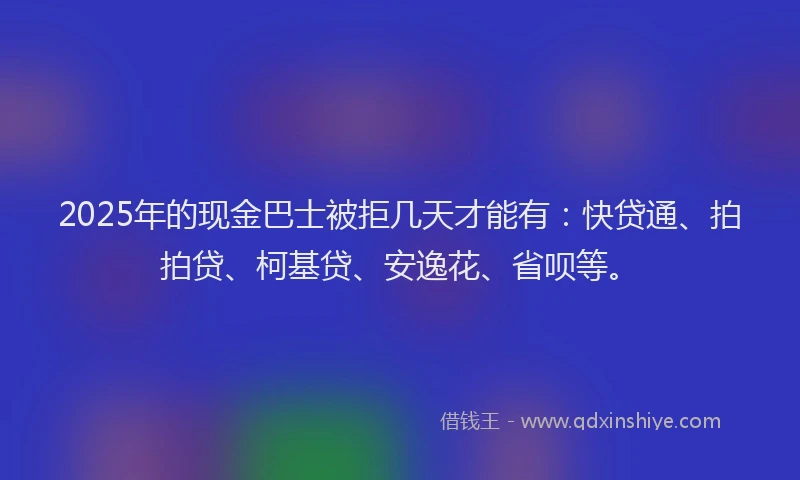 2025年的现金巴士被拒几天才能有：快贷通、拍拍贷、柯基贷、安逸花、省呗等。