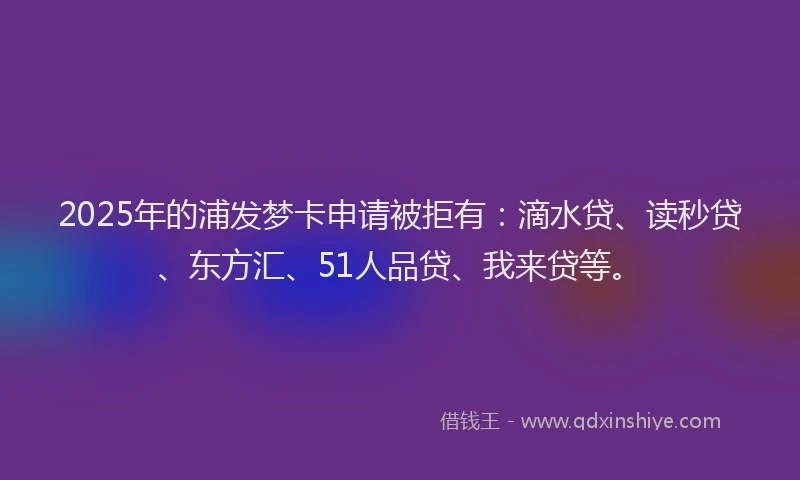 2025年的浦发梦卡申请被拒有：滴水贷、读秒贷、东方汇、51人品贷、我来贷等。