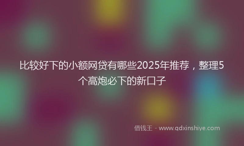 比较好下的小额网贷有哪些2025年推荐，整理5个高炮必下的新口子