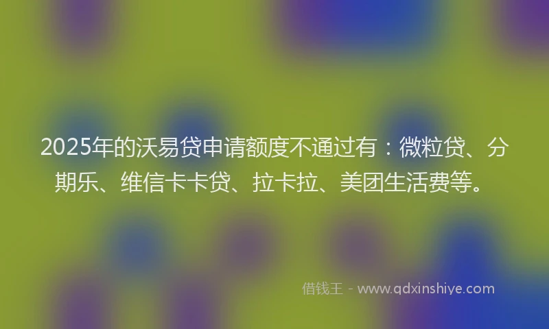 2025年的沃易贷申请额度不通过有：微粒贷、分期乐、维信卡卡贷、拉卡拉、美团生活费等。