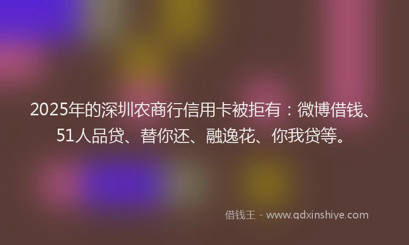 2025年的深圳农商行信用卡被拒有：微博借钱、51人品贷、替你还、融逸花、你我贷等。