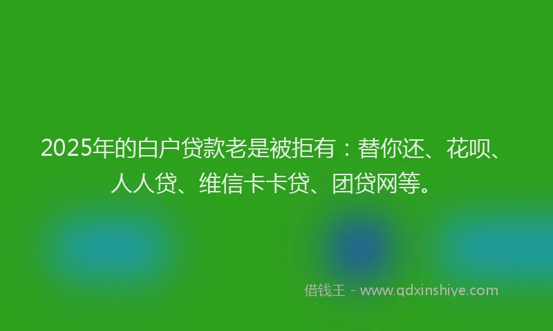 2025年的白户贷款老是被拒有：替你还、花呗、人人贷、维信卡卡贷、团贷网等。