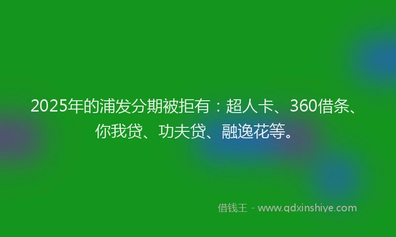 2025年的浦发分期被拒有：超人卡、360借条、你我贷、功夫贷、融逸花等。