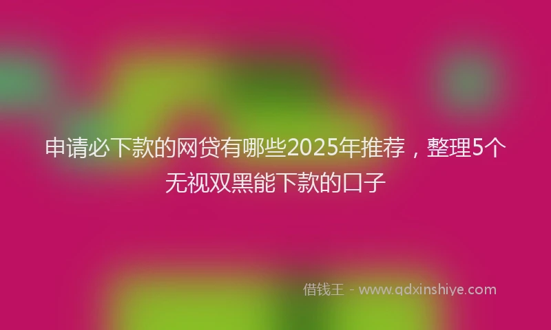 申请必下款的网贷有哪些2025年推荐，整理5个无视双黑能下款的口子