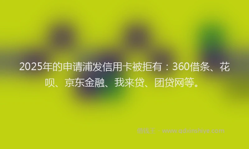 2025年的申请浦发信用卡被拒有：360借条、花呗、京东金融、我来贷、团贷网等。