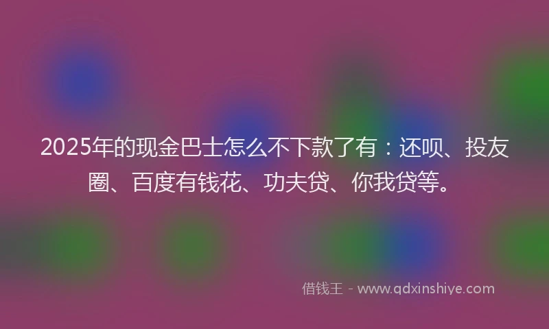 2025年的现金巴士怎么不下款了有：还呗、投友圈、百度有钱花、功夫贷、你我贷等。