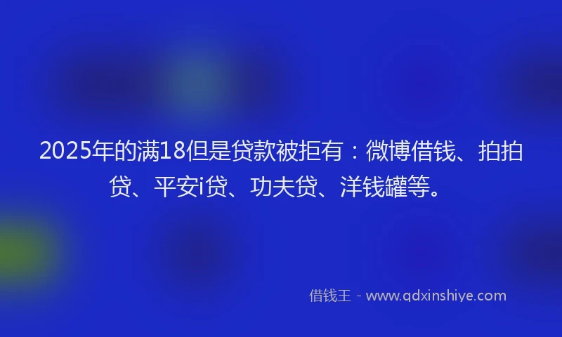 2025年的满18但是贷款被拒有：微博借钱、拍拍贷、平安i贷、功夫贷、洋钱罐等。