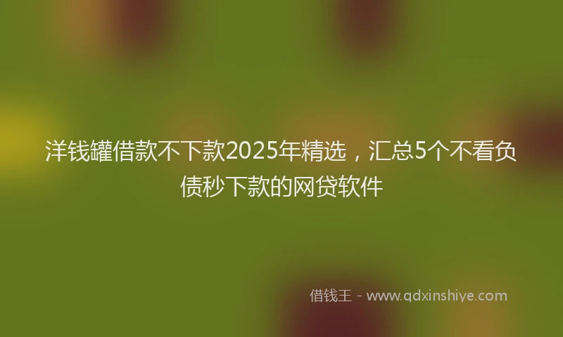 洋钱罐借款不下款2025年精选，汇总5个不看负债秒下款的网贷软件