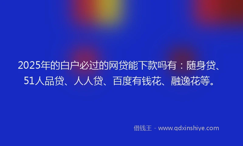 2025年的白户必过的网贷能下款吗有：随身贷、51人品贷、人人贷、百度有钱花、融逸花等。