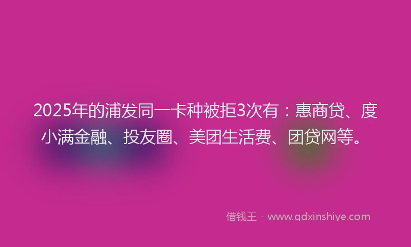 2025年的浦发同一卡种被拒3次有：惠商贷、度小满金融、投友圈、美团生活费、团贷网等。