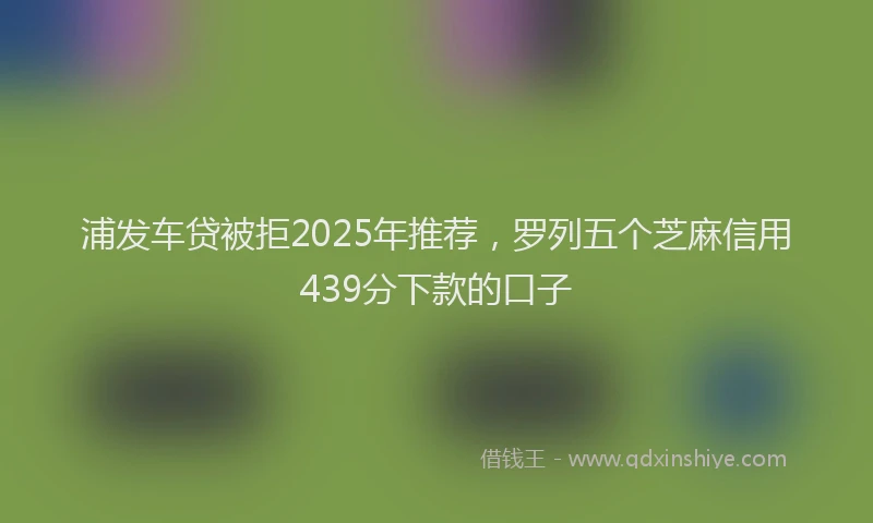 浦发车贷被拒2025年推荐，罗列五个芝麻信用439分下款的口子
