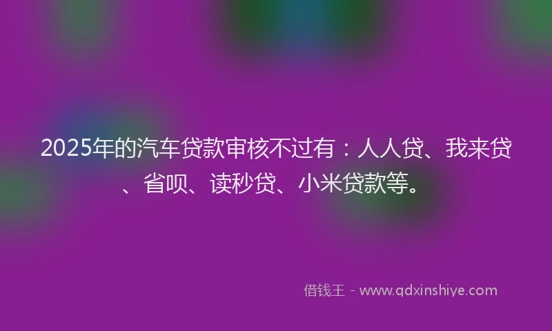 2025年的汽车贷款审核不过有：人人贷、我来贷、省呗、读秒贷、小米贷款等。