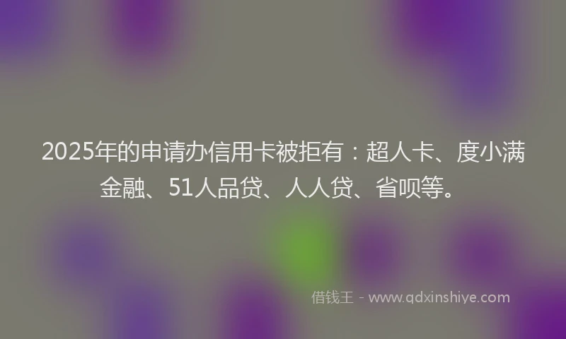 2025年的申请办信用卡被拒有：超人卡、度小满金融、51人品贷、人人贷、省呗等。