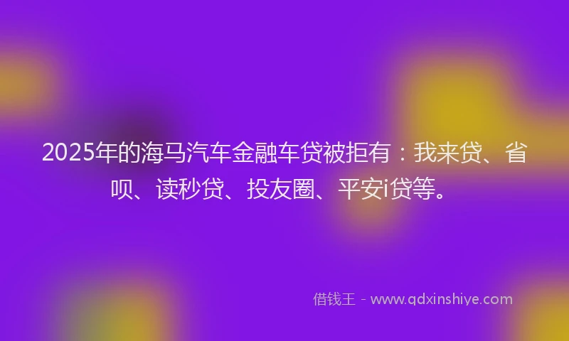 2025年的海马汽车金融车贷被拒有：我来贷、省呗、读秒贷、投友圈、平安i贷等。
