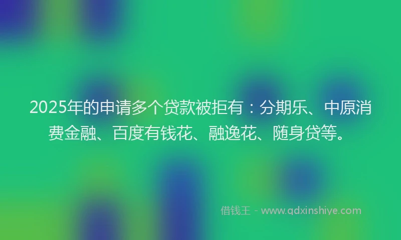 2025年的申请多个贷款被拒有：分期乐、中原消费金融、百度有钱花、融逸花、随身贷等。