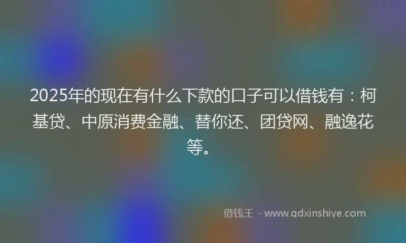 2025年的现在有什么下款的口子可以借钱有：柯基贷、中原消费金融、替你还、团贷网、融逸花等。