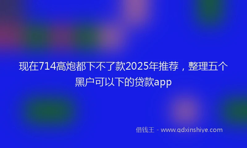 现在714高炮都下不了款2025年推荐，整理五个黑户可以下的贷款app