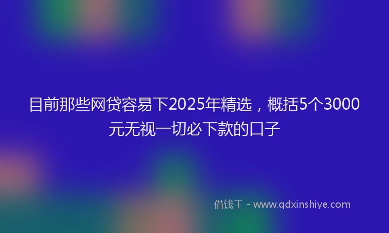 目前那些网贷容易下2025年精选，概括5个3000元无视一切必下款的口子