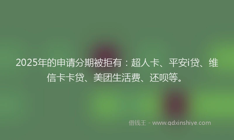 2025年的申请分期被拒有：超人卡、平安i贷、维信卡卡贷、美团生活费、还呗等。