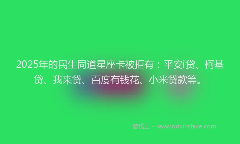 2025年的民生同道星座卡被拒有：平安i贷、柯基贷、我来贷、百度有钱花、小米贷款等。
