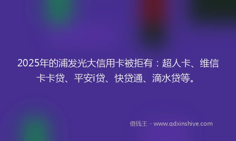 2025年的浦发光大信用卡被拒有：超人卡、维信卡卡贷、平安i贷、快贷通、滴水贷等。