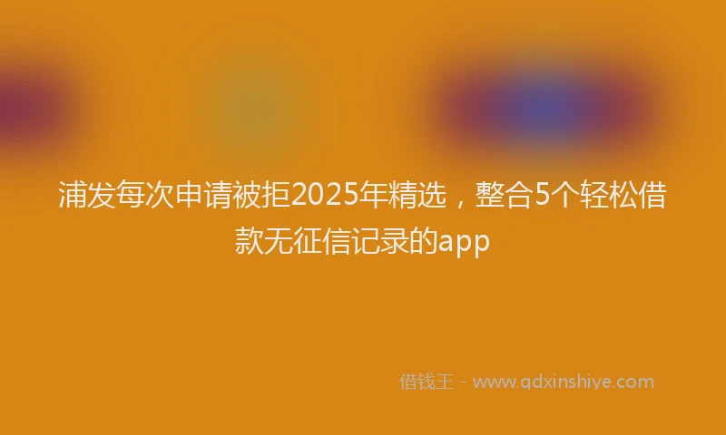 浦发每次申请被拒2025年精选，整合5个轻松借款无征信记录的app