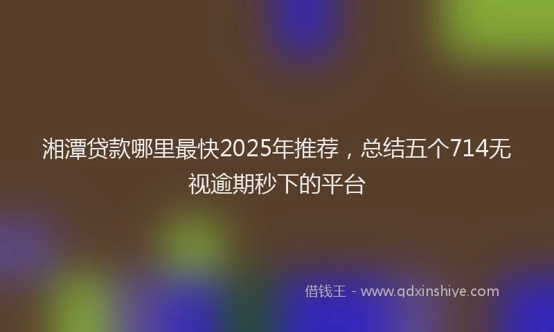 湘潭贷款哪里最快2025年推荐，总结五个714无视逾期秒下的平台
