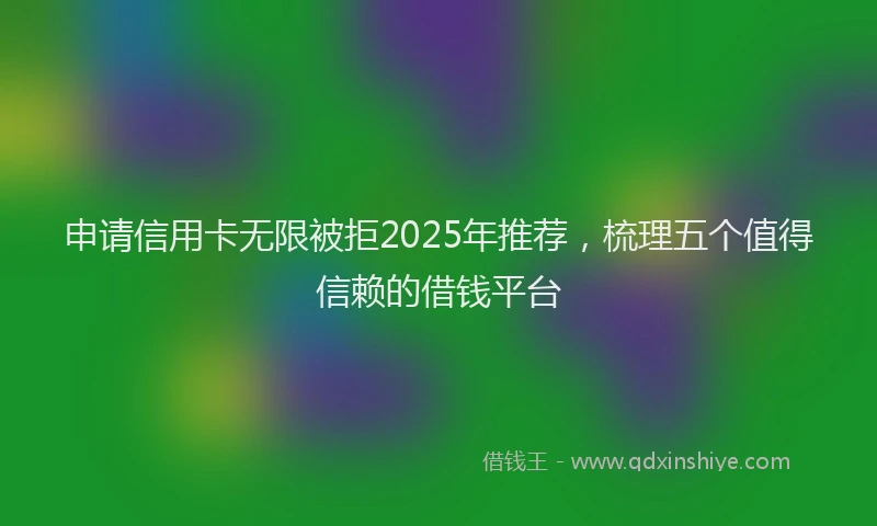 申请信用卡无限被拒2025年推荐，梳理五个值得信赖的借钱平台