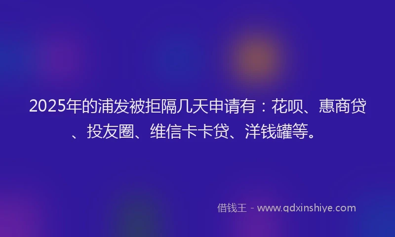 2025年的浦发被拒隔几天申请有：花呗、惠商贷、投友圈、维信卡卡贷、洋钱罐等。
