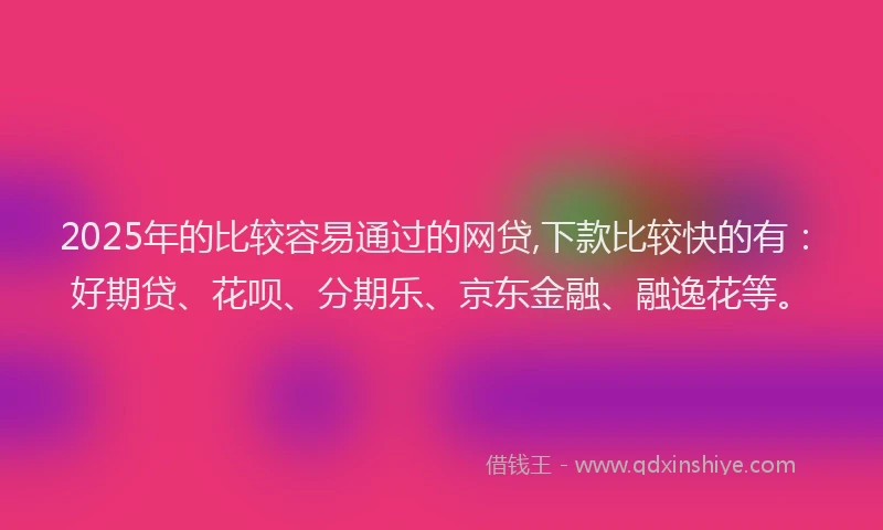 2025年的比较容易通过的网贷,下款比较快的有：好期贷、花呗、分期乐、京东金融、融逸花等。