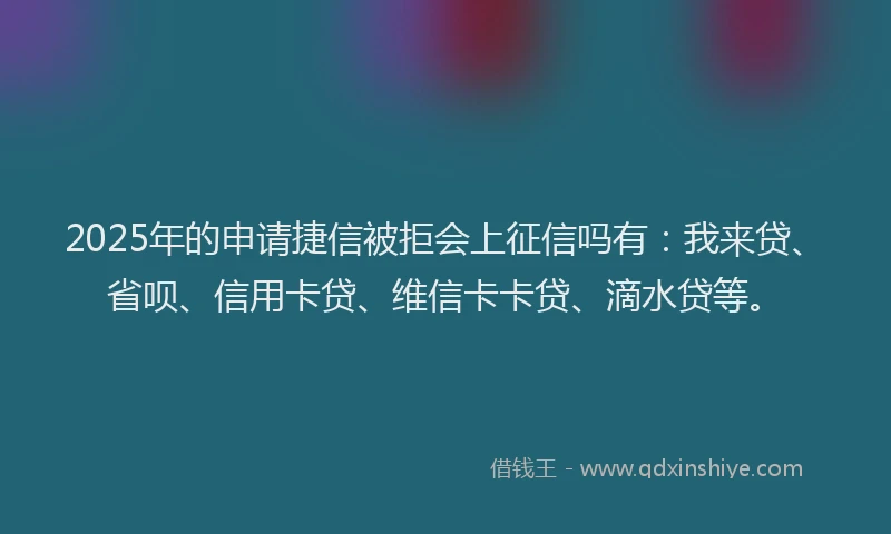 2025年的申请捷信被拒会上征信吗有：我来贷、省呗、信用卡贷、维信卡卡贷、滴水贷等。