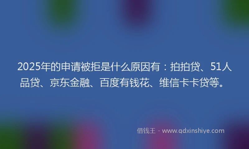 2025年的申请被拒是什么原因有：拍拍贷、51人品贷、京东金融、百度有钱花、维信卡卡贷等。
