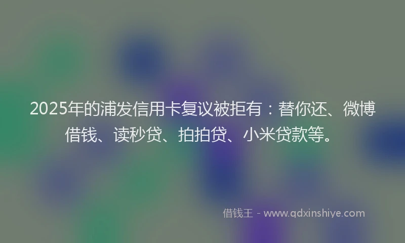 2025年的浦发信用卡复议被拒有：替你还、微博借钱、读秒贷、拍拍贷、小米贷款等。