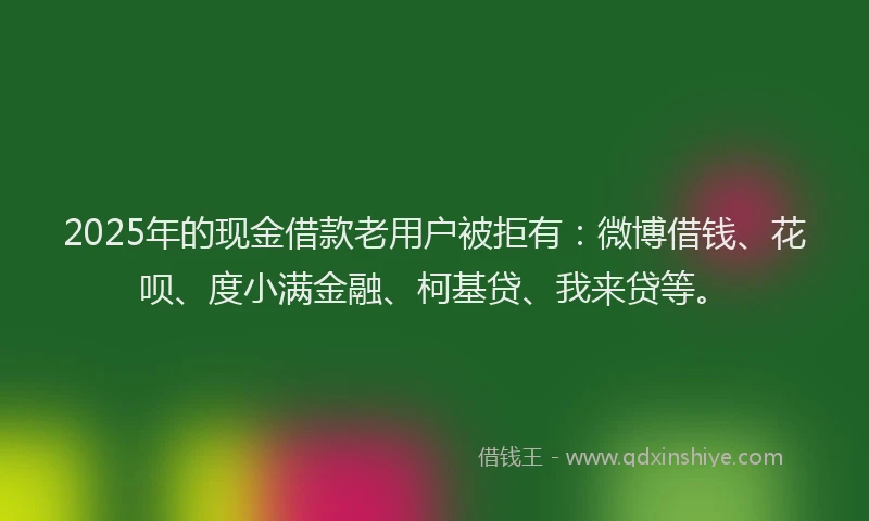 2025年的现金借款老用户被拒有：微博借钱、花呗、度小满金融、柯基贷、我来贷等。