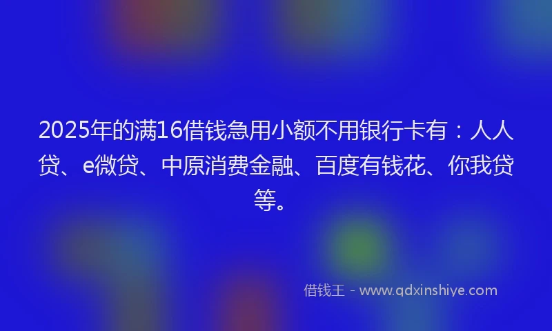 2025年的满16借钱急用小额不用银行卡有：人人贷、e微贷、中原消费金融、百度有钱花、你我贷等。