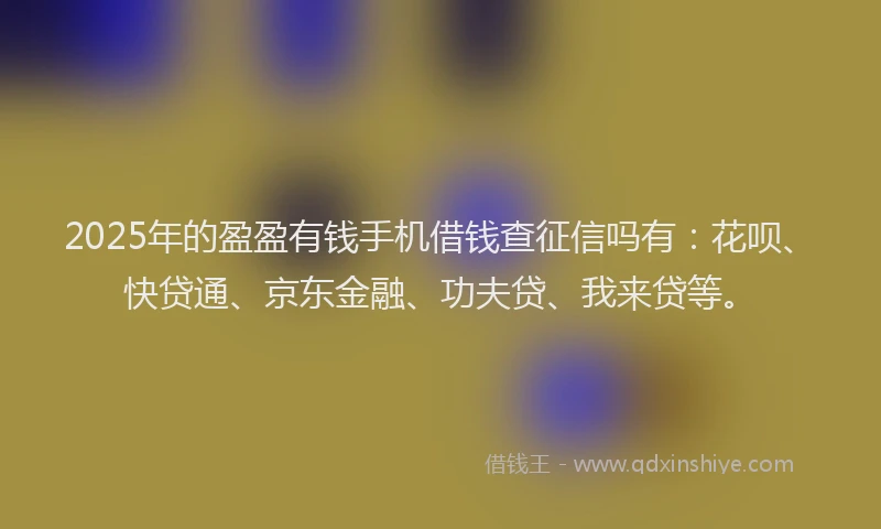 2025年的盈盈有钱手机借钱查征信吗有：花呗、快贷通、京东金融、功夫贷、我来贷等。