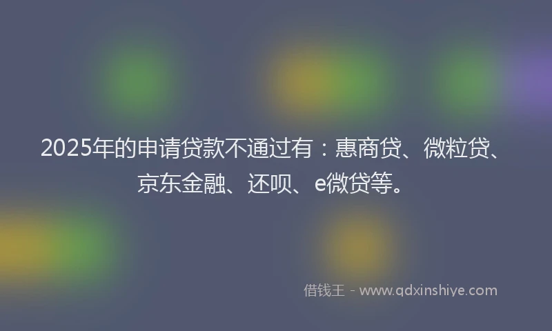 2025年的申请贷款不通过有：惠商贷、微粒贷、京东金融、还呗、e微贷等。