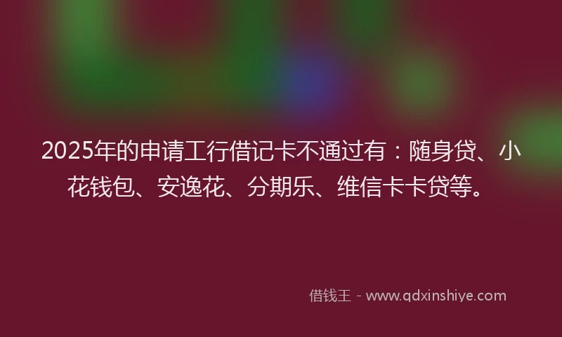 2025年的申请工行借记卡不通过有：随身贷、小花钱包、安逸花、分期乐、维信卡卡贷等。