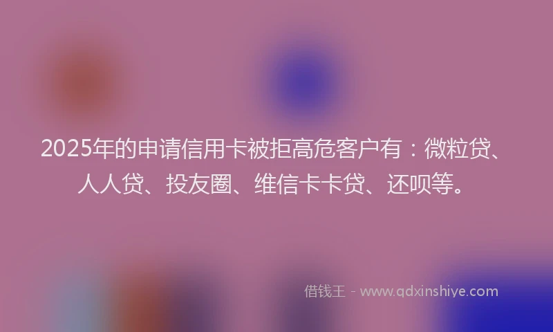 2025年的申请信用卡被拒高危客户有：微粒贷、人人贷、投友圈、维信卡卡贷、还呗等。