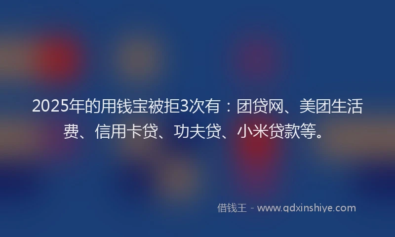 2025年的用钱宝被拒3次有：团贷网、美团生活费、信用卡贷、功夫贷、小米贷款等。