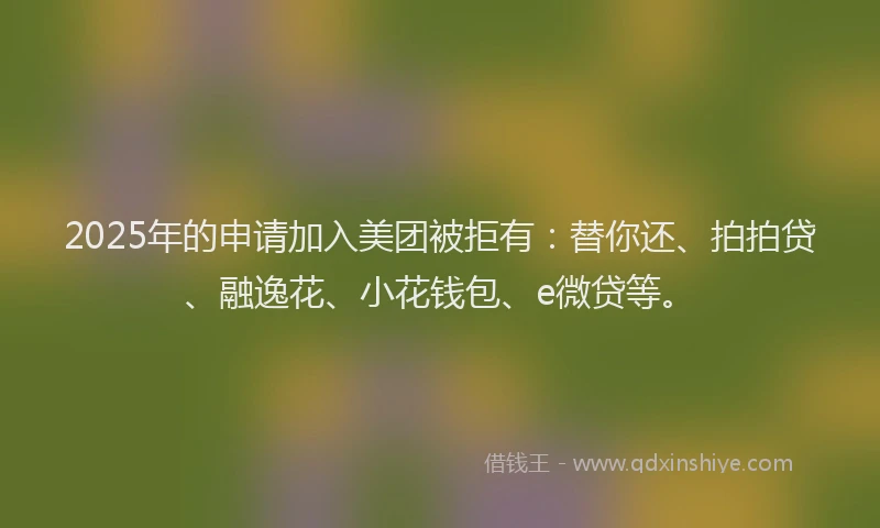 2025年的申请加入美团被拒有：替你还、拍拍贷、融逸花、小花钱包、e微贷等。