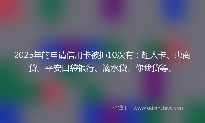 2025年的申请信用卡被拒10次有：超人卡、惠商贷、平安口袋银行、滴水贷、你我贷等。