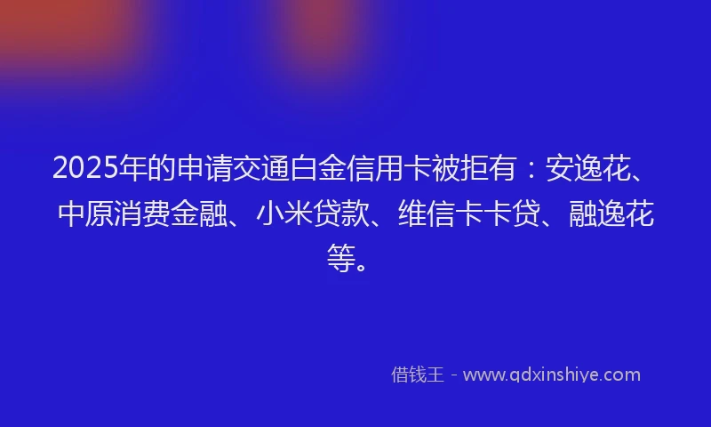 2025年的申请交通白金信用卡被拒有：安逸花、中原消费金融、小米贷款、维信卡卡贷、融逸花等。