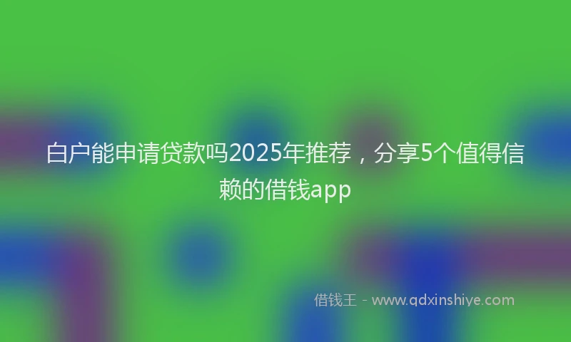 白户能申请贷款吗2025年推荐，分享5个值得信赖的借钱app